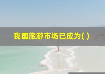 我国旅游市场已成为( )